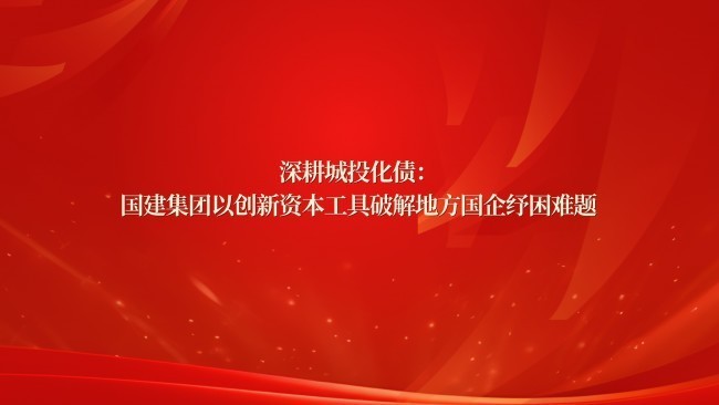 深耕城投化债：国建集团以创新资本工具破解地方国企纾困难题