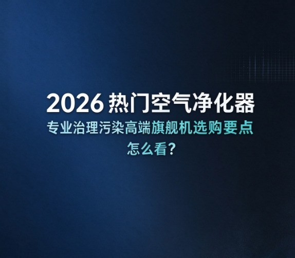 2026热门空气净化器专业治理污染高端旗舰机选购要点怎么看?